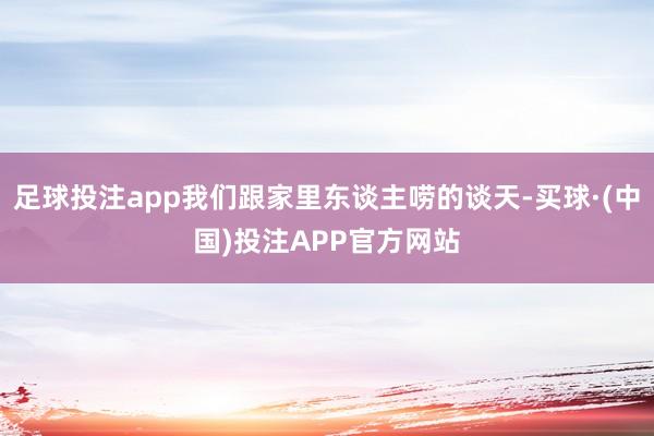 足球投注app我们跟家里东谈主唠的谈天-买球·(中国)投注APP官方网站