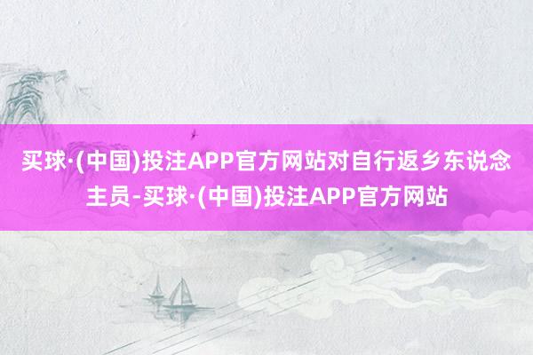 买球·(中国)投注APP官方网站　　对自行返乡东说念主员-买球·(中国)投注APP官方网站