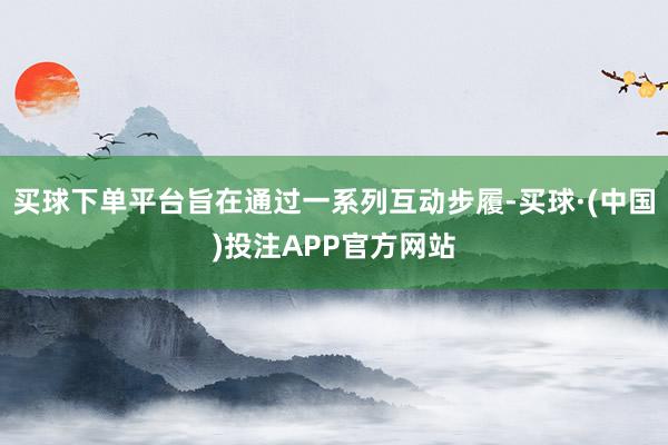 买球下单平台旨在通过一系列互动步履-买球·(中国)投注APP官方网站