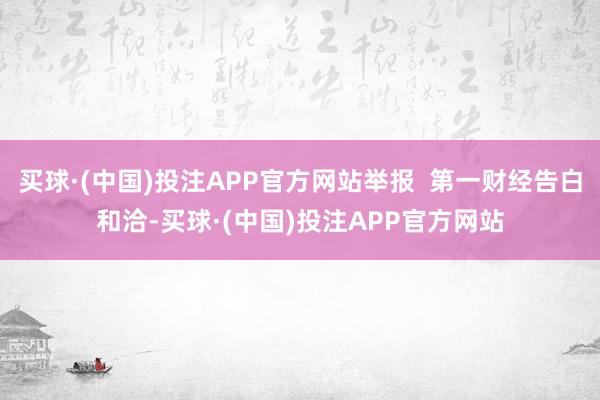 买球·(中国)投注APP官方网站举报  第一财经告白和洽-买球·(中国)投注APP官方网站