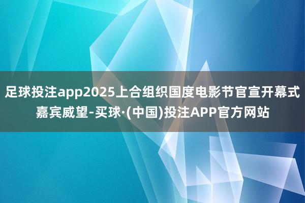 足球投注app2025上合组织国度电影节官宣开幕式嘉宾威望-买球·(中国)投注APP官方网站