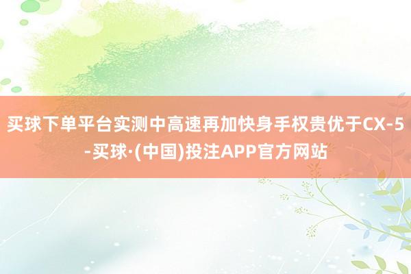 买球下单平台实测中高速再加快身手权贵优于CX-5-买球·(中国)投注APP官方网站