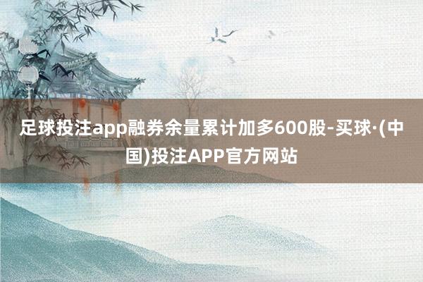 足球投注app融券余量累计加多600股-买球·(中国)投注APP官方网站