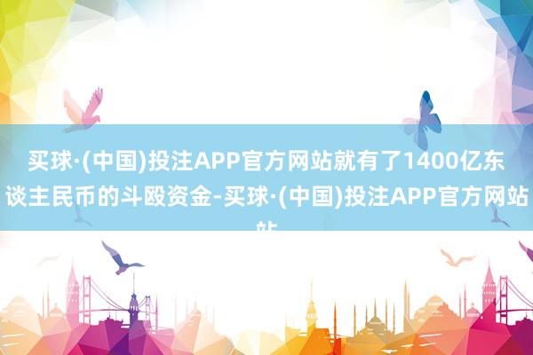 买球·(中国)投注APP官方网站就有了1400亿东谈主民币的斗殴资金-买球·(中国)投注APP官方网站