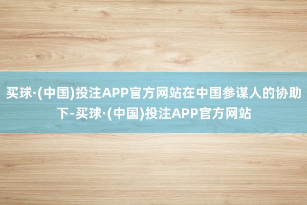 买球·(中国)投注APP官方网站在中国参谋人的协助下-买球·(中国)投注APP官方网站