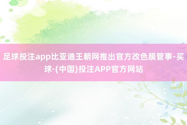 足球投注app比亚迪王朝网推出官方改色膜管事-买球·(中国)投注APP官方网站
