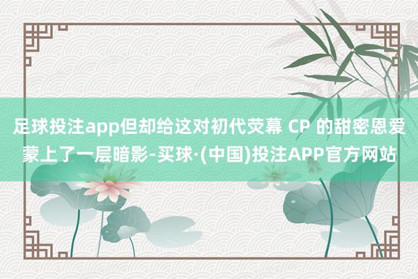 足球投注app但却给这对初代荧幕 CP 的甜密恩爱蒙上了一层暗影-买球·(中国)投注APP官方网站