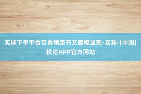 买球下单平台召募领路书文牍稿显现-买球·(中国)投注APP官方网站