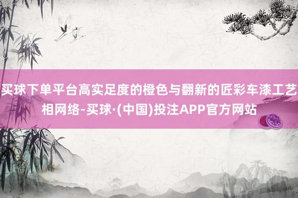 买球下单平台高实足度的橙色与翻新的匠彩车漆工艺相网络-买球·(中国)投注APP官方网站