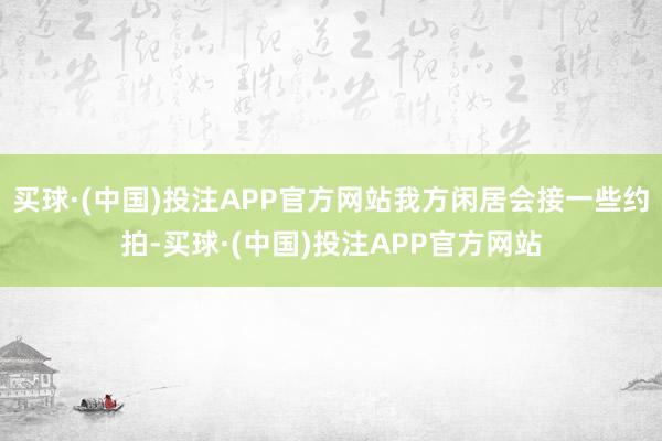 买球·(中国)投注APP官方网站我方闲居会接一些约拍-买球·(中国)投注APP官方网站