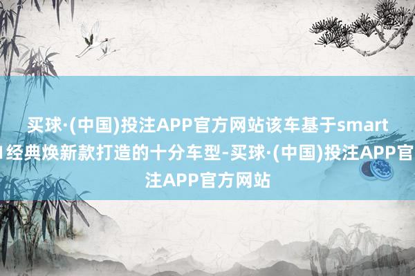 买球·(中国)投注APP官方网站该车基于smart精灵#1经典焕新款打造的十分车型-买球·(中国)投注APP官方网站