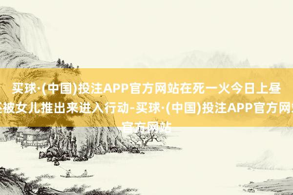 买球·(中国)投注APP官方网站在死一火今日上昼还被女儿推出来进入行动-买球·(中国)投注APP官方网站