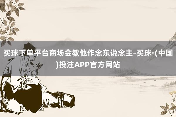 买球下单平台商场会教他作念东说念主-买球·(中国)投注APP官方网站