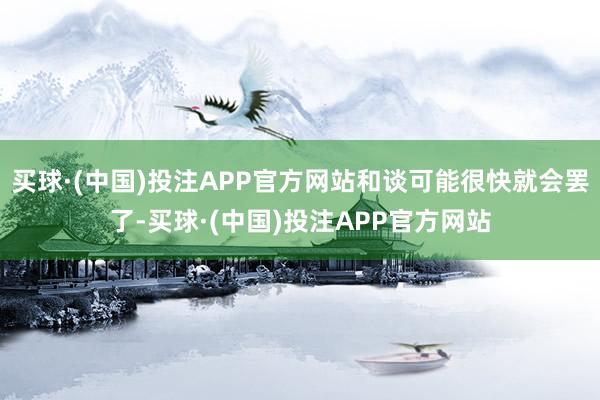买球·(中国)投注APP官方网站和谈可能很快就会罢了-买球·(中国)投注APP官方网站