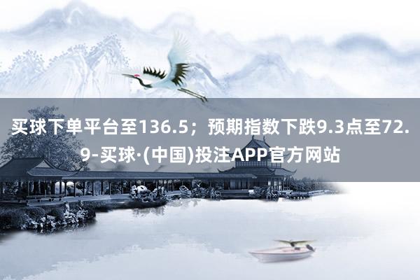 买球下单平台至136.5；预期指数下跌9.3点至72.9-买球·(中国)投注APP官方网站