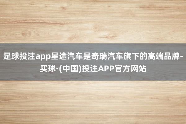 足球投注app星途汽车是奇瑞汽车旗下的高端品牌-买球·(中国)投注APP官方网站