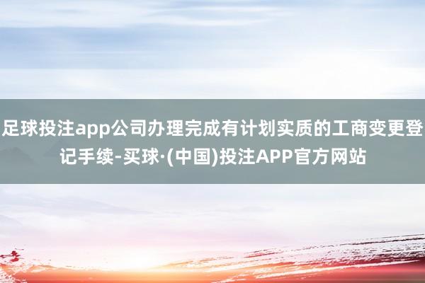 足球投注app公司办理完成有计划实质的工商变更登记手续-买球·(中国)投注APP官方网站