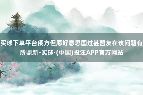 买球下单平台俄方但愿好意思国过甚盟友在该问题有所鼎新-买球·(中国)投注APP官方网站