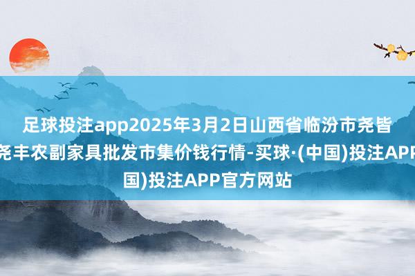 足球投注app2025年3月2日山西省临汾市尧皆区奶牛场尧丰农副家具批发市集价钱行情-买球·(中国)投注APP官方网站