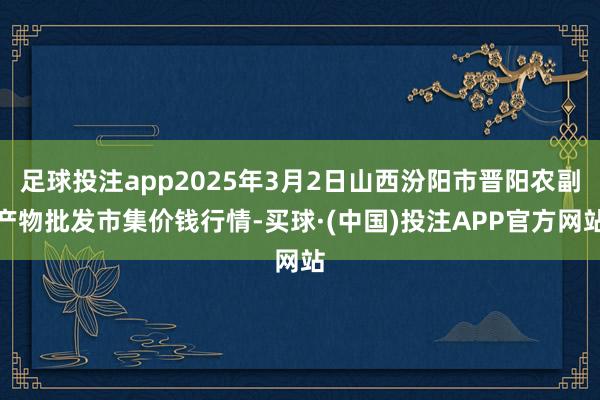 足球投注app2025年3月2日山西汾阳市晋阳农副产物批发市集价钱行情-买球·(中国)投注APP官方网站