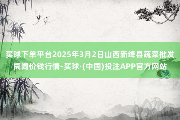 买球下单平台2025年3月2日山西新绛县蔬菜批发阛阓价钱行情-买球·(中国)投注APP官方网站