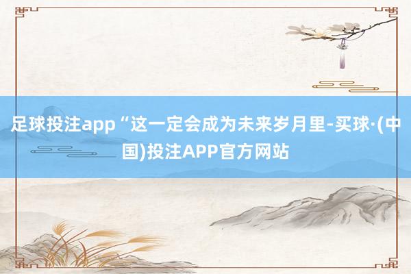 足球投注app“这一定会成为未来岁月里-买球·(中国)投注APP官方网站