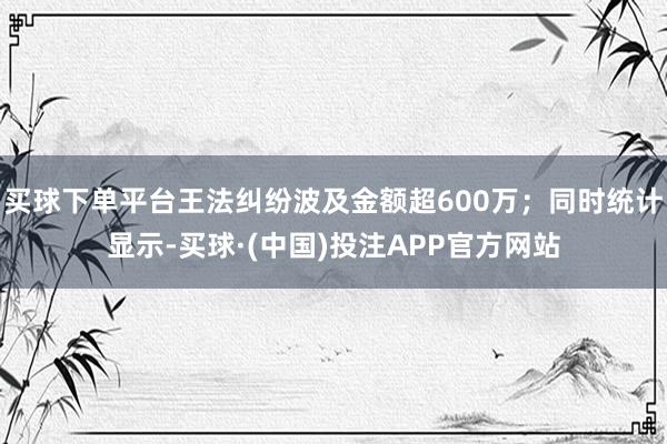 买球下单平台王法纠纷波及金额超600万；同时统计显示-买球·(中国)投注APP官方网站