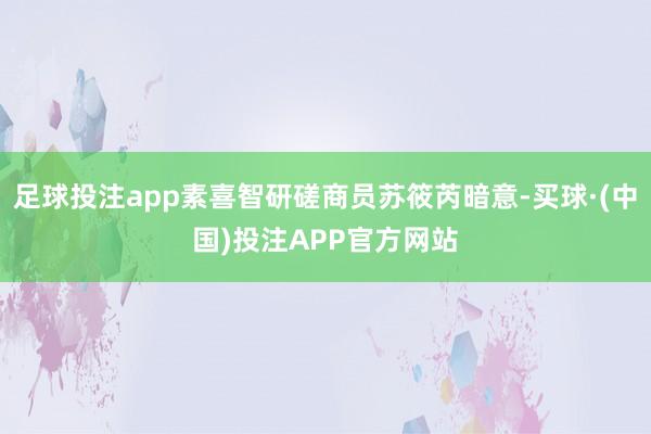 足球投注app素喜智研磋商员苏筱芮暗意-买球·(中国)投注APP官方网站