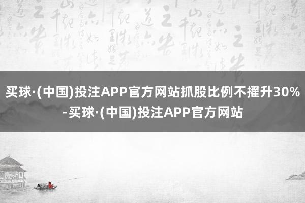 买球·(中国)投注APP官方网站抓股比例不擢升30%-买球·(中国)投注APP官方网站