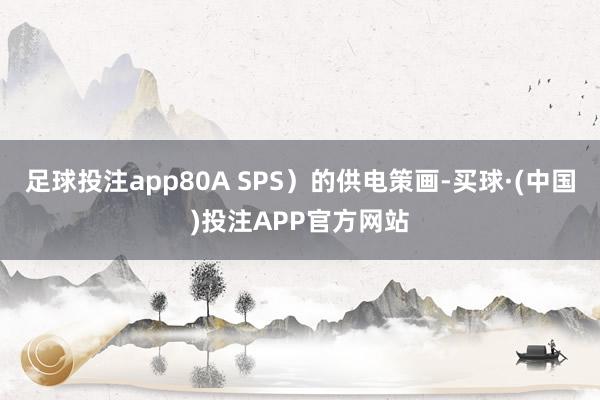 足球投注app80A SPS）的供电策画-买球·(中国)投注APP官方网站