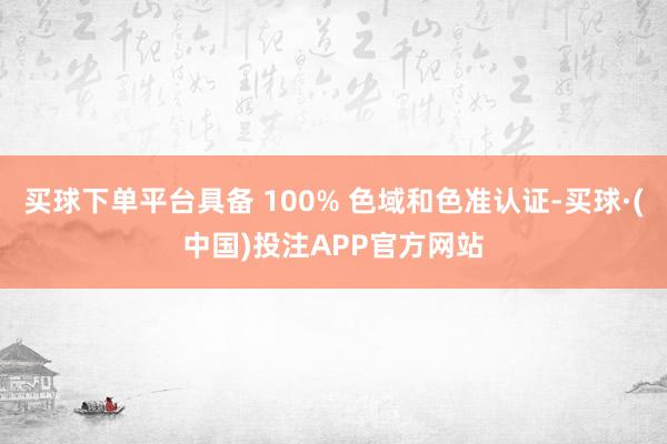 买球下单平台具备 100% 色域和色准认证-买球·(中国)投注APP官方网站