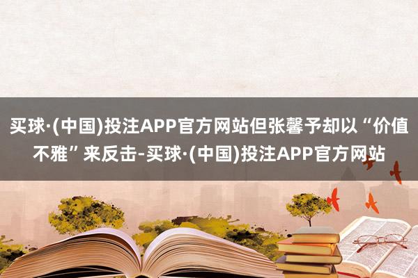 买球·(中国)投注APP官方网站但张馨予却以“价值不雅”来反击-买球·(中国)投注APP官方网站