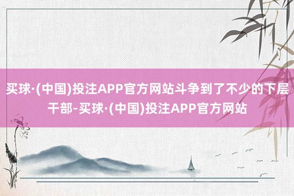 买球·(中国)投注APP官方网站斗争到了不少的下层干部-买球·(中国)投注APP官方网站