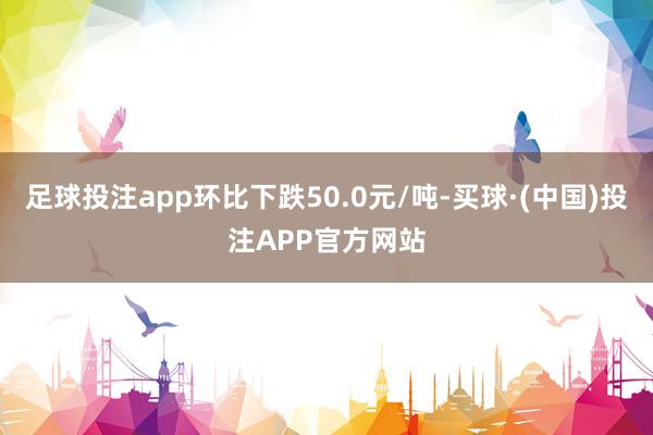 足球投注app环比下跌50.0元/吨-买球·(中国)投注APP官方网站