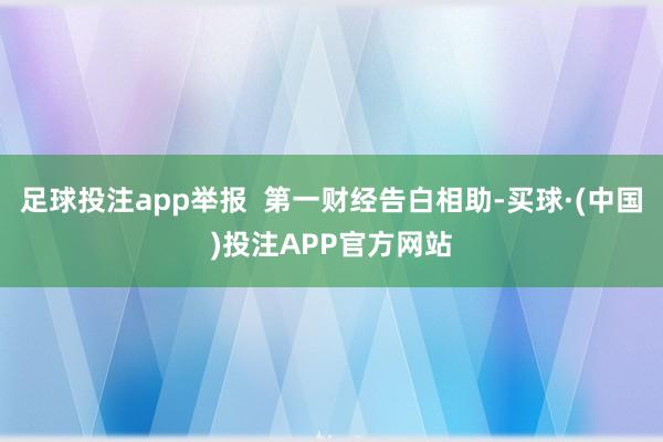 足球投注app举报  第一财经告白相助-买球·(中国)投注APP官方网站