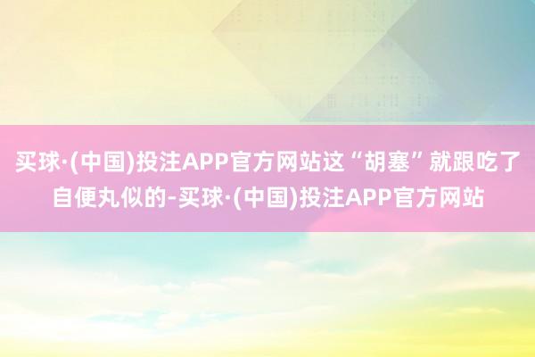 买球·(中国)投注APP官方网站这“胡塞”就跟吃了自便丸似的-买球·(中国)投注APP官方网站