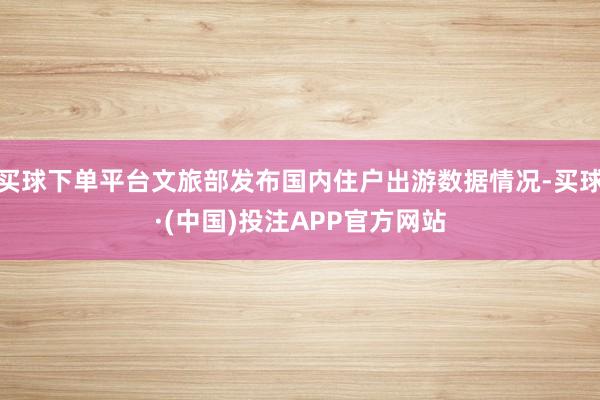买球下单平台文旅部发布国内住户出游数据情况-买球·(中国)投注APP官方网站