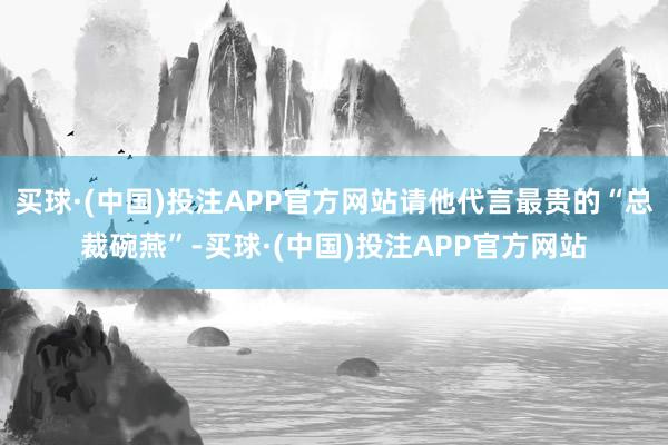 买球·(中国)投注APP官方网站请他代言最贵的“总裁碗燕”-买球·(中国)投注APP官方网站