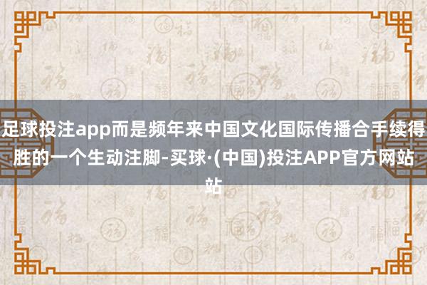 足球投注app而是频年来中国文化国际传播合手续得胜的一个生动注脚-买球·(中国)投注APP官方网站