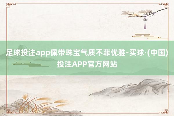 足球投注app佩带珠宝气质不菲优雅-买球·(中国)投注APP官方网站