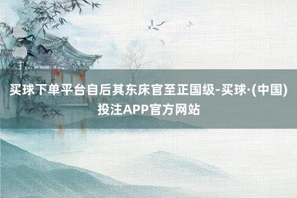 买球下单平台自后其东床官至正国级-买球·(中国)投注APP官方网站