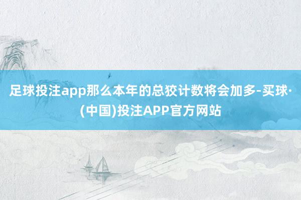 足球投注app那么本年的总狡计数将会加多-买球·(中国)投注APP官方网站
