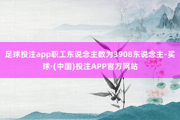 足球投注app职工东说念主数为3908东说念主-买球·(中国)投注APP官方网站