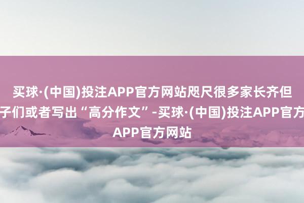 买球·(中国)投注APP官方网站咫尺很多家长齐但愿孩子们或者写出“高分作文”-买球·(中国)投注APP官方网站