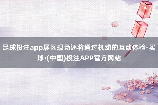 足球投注app展区现场还将通过机动的互动体验-买球·(中国)投注APP官方网站