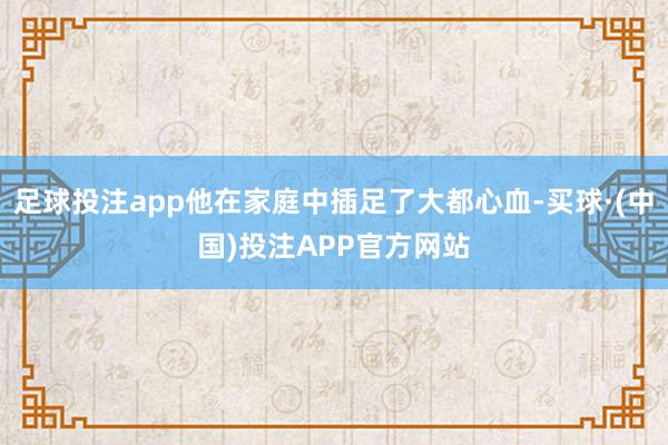 足球投注app他在家庭中插足了大都心血-买球·(中国)投注APP官方网站