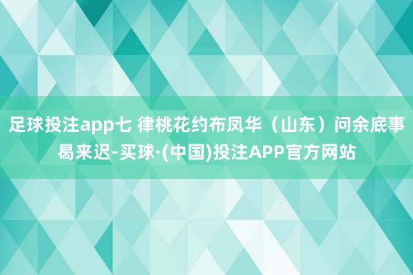 足球投注app七 律桃花约布凤华（山东）问余底事曷来迟-买球·(中国)投注APP官方网站