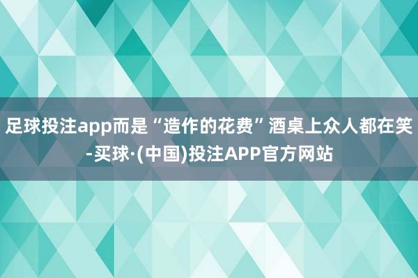 足球投注app而是“造作的花费”酒桌上众人都在笑-买球·(中国)投注APP官方网站