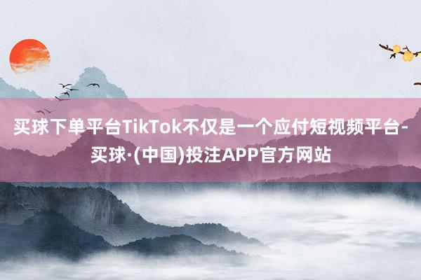 买球下单平台TikTok不仅是一个应付短视频平台-买球·(中国)投注APP官方网站