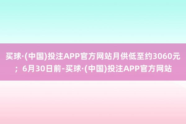 买球·(中国)投注APP官方网站月供低至约3060元；6月30日前-买球·(中国)投注APP官方网站
